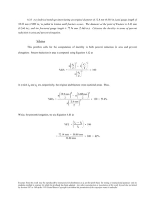 Excerpts from this work may be reproduced by instructors for distribution on a not-for-profit basis for testing or instructional purposes only to
students enrolled in courses for which the textbook has been adopted. Any other reproduction or translation of this work beyond that permitted
by Sections 107 or 108 of the 1976 United States Copyright Act without the permission of the copyright owner is unlawful.
6.35 A cylindrical metal specimen having an original diameter of 12.8 mm (0.505 in.) and gauge length of
50.80 mm (2.000 in.) is pulled in tension until fracture occurs. The diameter at the point of fracture is 6.60 mm
(0.260 in.), and the fractured gauge length is 72.14 mm (2.840 in.). Calculate the ductility in terms of percent
reduction in area and percent elongation.
Solution
This problem calls for the computation of ductility in both percent reduction in area and percent
elongation. Percent reduction in area is computed using Equation 6.12 as
%RA =
π
d0
2






2
− π
df
2






2
π
d0
2






2
× 100
in which d0 and df are, respectively, the original and fracture cross-sectional areas. Thus,
%RA =
π
12.8 mm
2






2
− π
6.60 mm
2






2
π
12.8 mm
2






2
× 100 = 73.4%
While, for percent elongation, we use Equation 6.11 as
%EL =
lf − l0
l0





 × 100
=
72.14 mm − 50.80 mm
50.80 mm
× 100 = 42%
 