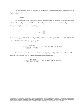 Excerpts from this work may be reproduced by instructors for distribution on a not-for-profit basis for testing or instructional purposes only to
students enrolled in courses for which the textbook has been adopted. Any other reproduction or translation of this work beyond that permitted
by Sections 107 or 108 of the 1976 United States Copyright Act without the permission of the copyright owner is unlawful.
6.36 Calculate the moduli of resilience for the materials having the stress–strain behaviors shown in
Figures 6.12 and 6.21.
Solution
This problem asks us to calculate the moduli of resilience for the materials having the stress-strain
behaviors shown in Figures 6.12 and 6.21. According to Equation 6.14, the modulus of resilience Ur is a function
of the yield strength and the modulus of elasticity as
Ur =
σ y
2
2E
The values for σy
and E for the brass in Figure 6.12 are determined in Example Problem 6.3 as 250 MPa (36,000
psi) and 93.8 GPa (13.6 × 106 psi), respectively. Thus
Ur =
(250 MPa)2
(2)(93.8 × 103 MPa)
= 3.32 × 105 J/m3 (48.2 in.- lbf/in.3)
Values of the corresponding parameters for the steel alloy (Figure 6.21) are determined in Problem 6.25 as
400 MPa (58,000 psi) and 200 GPa (29 × 106 psi), respectively, and therefore
Ur =
(400 MPa)2
(2)(200 × 103 MPa)
= 4.0 × 105 J/m3   (58 in.- lbf/in.3)
 