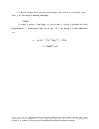 Excerpts from this work may be reproduced by instructors for distribution on a not-for-profit basis for testing or instructional purposes only to
students enrolled in courses for which the textbook has been adopted. Any other reproduction or translation of this work beyond that permitted
by Sections 107 or 108 of the 1976 United States Copyright Act without the permission of the copyright owner is unlawful.
6.38 A brass alloy to be used for a spring application must have a modulus of resilience of at least 0.75
MPa (110 psi). What must be its minimum yield strength?
Solution
The modulus of resilience, yield strength, and elastic modulus of elasticity are related to one another
through Equation 6.14; the value of E for brass given in Table 6.1 is 97 GPa. Solving for σy from this expression
yields
σ y = 2UrE = (2) (0.75 MPa)(97 × 103 MPa)
= 381 MPa (55,500 psi)
 
