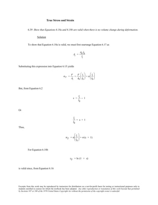 Excerpts from this work may be reproduced by instructors for distribution on a not-for-profit basis for testing or instructional purposes only to
students enrolled in courses for which the textbook has been adopted. Any other reproduction or translation of this work beyond that permitted
by Sections 107 or 108 of the 1976 United States Copyright Act without the permission of the copyright owner is unlawful.
True Stress and Strain
6.39 Show that Equations 6.18a and 6.18b are valid when there is no volume change during deformation.
Solution
To show that Equation 6.18a is valid, we must first rearrange Equation 6.17 as
Ai =
A0 l0
li
Substituting this expression into Equation 6.15 yields
σT =
F
Ai
=
F
A0
li
l0





 = σ
li
l0






But, from Equation 6.2
ε =
li
l0
− 1
Or
li
l0
= ε + 1
Thus,
σT = σ
li
l0





 = σ(ε + 1)
For Equation 6.18b
εT = ln (1 + ε)
is valid since, from Equation 6.16
 