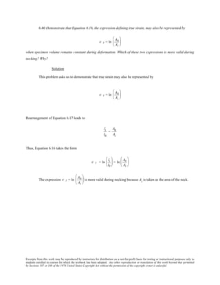 Excerpts from this work may be reproduced by instructors for distribution on a not-for-profit basis for testing or instructional purposes only to
students enrolled in courses for which the textbook has been adopted. Any other reproduction or translation of this work beyond that permitted
by Sections 107 or 108 of the 1976 United States Copyright Act without the permission of the copyright owner is unlawful.
6.40 Demonstrate that Equation 6.16, the expression defining true strain, may also be represented by
∈ T = ln
A0
Ai






when specimen volume remains constant during deformation. Which of these two expressions is more valid during
necking? Why?
Solution
This problem asks us to demonstrate that true strain may also be represented by
∈ T = ln
A0
Ai






Rearrangement of Equation 6.17 leads to
li
l0
=
A0
Ai
Thus, Equation 6.16 takes the form
∈ T = ln
li
l0





 = ln
A0
Ai






The expression ∈ T = ln
A0
Ai





 is more valid during necking because Ai is taken as the area of the neck.
 
