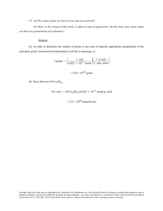 Excerpts from this work may be reproduced by instructors for distribution on a not-for-profit basis for testing or instructional purposes only to
students enrolled in courses for which the textbook has been adopted. Any other reproduction or translation of this work beyond that permitted
by Sections 107 or 108 of the 1976 United States Copyright Act without the permission of the copyright owner is unlawful.
2.3 (a) How many grams are there in one amu of a material?
(b) Mole, in the context of this book, is taken in units of gram-mole. On this basis, how many atoms
are there in a pound-mole of a substance?
Solution
(a) In order to determine the number of grams in one amu of material, appropriate manipulation of the
amu/atom, g/mol, and atom/mol relationships is all that is necessary, as
# g/amu =
1 mol
6.022 × 1023 atoms






1 g/mol
1 amu /atom






= 1.66 × 10-24
g/amu
(b) Since there are 453.6 g/lbm
,
1 lb- mol = (453.6 g/lbm) (6.022 × 10 23 atoms/g - mol)
= 2.73 × 1026 atoms/lb-mol
 