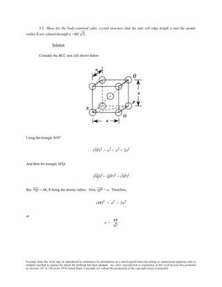 Excerpts from this work may be reproduced by instructors for distribution on a not-for-profit basis for testing or instructional purposes only to
students enrolled in courses for which the textbook has been adopted. Any other reproduction or translation of this work beyond that permitted
by Sections 107 or 108 of the 1976 United States Copyright Act without the permission of the copyright owner is unlawful.
3.3 Show for the body-centered cubic crystal structure that the unit cell edge length a and the atomic
radius R are related through a =4R/ 3 .
Solution
Consider the BCC unit cell shown below
Using the triangle NOP
(NP)2 = a2 + a2 = 2a2
And then for triangle NPQ,
(NQ)2 = (QP)2 + (NP)2
But NQ = 4R, R being the atomic radius. Also, QP = a. Therefore,
(4R)2 = a2 + 2a2
or
a =
4R
3
 