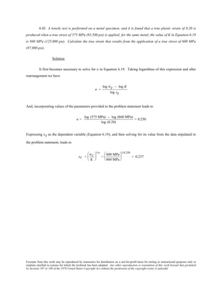 Excerpts from this work may be reproduced by instructors for distribution on a not-for-profit basis for testing or instructional purposes only to
students enrolled in courses for which the textbook has been adopted. Any other reproduction or translation of this work beyond that permitted
by Sections 107 or 108 of the 1976 United States Copyright Act without the permission of the copyright owner is unlawful.
6.42 A tensile test is performed on a metal specimen, and it is found that a true plastic strain of 0.20 is
produced when a true stress of 575 MPa (83,500 psi) is applied; for the same metal, the value of K in Equation 6.19
is 860 MPa (125,000 psi). Calculate the true strain that results from the application of a true stress of 600 MPa
(87,000 psi).
Solution
It first becomes necessary to solve for n in Equation 6.19. Taking logarithms of this expression and after
rearrangement we have
n =
log σT − log K
log εT
And, incorporating values of the parameters provided in the problem statement leads to
n =
log (575 MPa) − log (860 MPa)
log (0.20)
= 0.250
Expressing εT as the dependent variable (Equation 6.19), and then solving for its value from the data stipulated in
the problem statement, leads to
εT =
σT
K






1/n
=
600 MPa
860 MPa






1/0.250
= 0.237
 