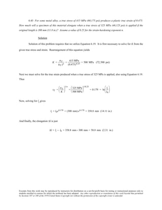 Excerpts from this work may be reproduced by instructors for distribution on a not-for-profit basis for testing or instructional purposes only to
students enrolled in courses for which the textbook has been adopted. Any other reproduction or translation of this work beyond that permitted
by Sections 107 or 108 of the 1976 United States Copyright Act without the permission of the copyright owner is unlawful.
6.43 For some metal alloy, a true stress of 415 MPa (60,175 psi) produces a plastic true strain of 0.475.
How much will a specimen of this material elongate when a true stress of 325 MPa (46,125 psi) is applied if the
original length is 300 mm (11.8 in.)? Assume a value of 0.25 for the strain-hardening exponent n.
Solution
Solution of this problem requires that we utilize Equation 6.19. It is first necessary to solve for K from the
given true stress and strain. Rearrangement of this equation yields
K =
σT
(εT )n
=
415 MPa
(0.475)0.25
= 500 MPa (72,500 psi)
Next we must solve for the true strain produced when a true stress of 325 MPa is applied, also using Equation 6.19.
Thus
εT =
σT
K






1/n
=
325 MPa
500 MPa






1/0.25
= 0.179 = ln
li
l0






Now, solving for li gives
li = l0e0.179 = (300 mm) e0.179 = 358.8 mm (14.11 in.)
And finally, the elongation ∆l is just
∆l = li − l0 = 358.8 mm− 300 mm = 58.8 mm (2.31 in.)
 