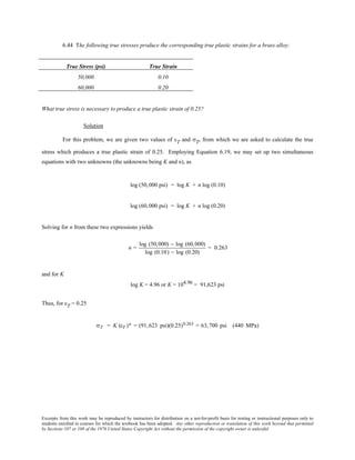 Excerpts from this work may be reproduced by instructors for distribution on a not-for-profit basis for testing or instructional purposes only to
students enrolled in courses for which the textbook has been adopted. Any other reproduction or translation of this work beyond that permitted
by Sections 107 or 108 of the 1976 United States Copyright Act without the permission of the copyright owner is unlawful.
6.44 The following true stresses produce the corresponding true plastic strains for a brass alloy:
True Stress (psi) True Strain
50,000 0.10
60,000 0.20
What true stress is necessary to produce a true plastic strain of 0.25?
Solution
For this problem, we are given two values of εT and σT, from which we are asked to calculate the true
stress which produces a true plastic strain of 0.25. Employing Equation 6.19, we may set up two simultaneous
equations with two unknowns (the unknowns being K and n), as
log (50,000 psi) = log K + n log (0.10)
log (60,000 psi) = log K + n log (0.20)
Solving for n from these two expressions yields
n =
log (50,000) − log (60,000)
log (0.10) − log (0.20)
= 0.263
and for K
log K = 4.96 or K = 104.96 = 91,623 psi
Thus, for εT = 0.25
σT = K (εT )n = (91,623 psi)(0.25)0.263 = 63,700 psi (440 MPa)
 