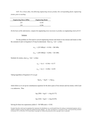 Excerpts from this work may be reproduced by instructors for distribution on a not-for-profit basis for testing or instructional purposes only to
students enrolled in courses for which the textbook has been adopted. Any other reproduction or translation of this work beyond that permitted
by Sections 107 or 108 of the 1976 United States Copyright Act without the permission of the copyright owner is unlawful.
6.45 For a brass alloy, the following engineering stresses produce the corresponding plastic engineering
strains, prior to necking:
Engineering Stress (MPa) Engineering Strain
235 0.194
250 0.296
On the basis of this information, compute the engineering stress necessary to produce an engineering strain of 0.25.
Solution
For this problem we first need to convert engineering stresses and strains to true stresses and strains so that
the constants K and n in Equation 6.19 may be determined. Since σT = σ(1 + ε) then
σT 1 = (235 MPa)(1 + 0.194) = 280 MPa
σT 2 = (250 MPa)(1 + 0.296) = 324 MPa
Similarly for strains, since εT = ln(1 + ε) then
εT 1 = ln (1 + 0.194) = 0.177
εT 2 = ln (1 + 0.296) = 0.259
Taking logarithms of Equation 6.19, we get
log σT = log K + n log εT
which allows us to set up two simultaneous equations for the above pairs of true stresses and true strains, with K and
n as unknowns. Thus
log (280) = log K + n log (0.177)
log (324) = log K + n log (0.259)
Solving for these two expressions yields K = 543 MPa and n = 0.383.
 