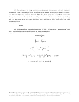 Excerpts from this work may be reproduced by instructors for distribution on a not-for-profit basis for testing or instructional purposes only to
students enrolled in courses for which the textbook has been adopted. Any other reproduction or translation of this work beyond that permitted
by Sections 107 or 108 of the 1976 United States Copyright Act without the permission of the copyright owner is unlawful.
6.46 Find the toughness (or energy to cause fracture) for a metal that experiences both elastic and plastic
deformation. Assume Equation 6.5 for elastic deformation, that the modulus of elasticity is 172 GPa (25 × 106
psi),
and that elastic deformation terminates at a strain of 0.01. For plastic deformation, assume that the relationship
between stress and strain is described by Equation 6.19, in which the values for K and n are 6900 MPa (1 × 106
psi)
and 0.30, respectively. Furthermore, plastic deformation occurs between strain values of 0.01 and 0.75, at which
point fracture occurs.
Solution
This problem calls for us to compute the toughness (or energy to cause fracture). The easiest way to do
this is to integrate both elastic and plastic regions, and then add them together.
Toughness = σ dε∫
= Eεdε
0
0.01
∫ + Kεn dε
0.01
0.75
∫
=
Eε2
2 0
0.01
+
K
(n + 1)
ε(n+1)
0.01
0.75
=
172 × 109 N/m2
2
(0.01)2 +
6900 × 106 N/m2
(1.0 + 0.3)
(0.75)1.3 − (0.01)1.3
[ ]
= 3.65 × 109 J/m3 (5.29 × 105 in.-lbf/in.3)
 