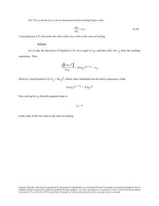 Excerpts from this work may be reproduced by instructors for distribution on a not-for-profit basis for testing or instructional purposes only to
students enrolled in courses for which the textbook has been adopted. Any other reproduction or translation of this work beyond that permitted
by Sections 107 or 108 of the 1976 United States Copyright Act without the permission of the copyright owner is unlawful.
6.47 For a tensile test, it can be demonstrated that necking begins when
dσT
dεT
= σT (6.26)
Using Equation 6.19, determine the value of the true strain at this onset of necking.
Solution
Let us take the derivative of Equation 6.19, set it equal to σT, and then solve for εT from the resulting
expression. Thus
d K (εT )n
[ ]
d εT
= Kn (εT )(n−1) = σT
However, from Equation 6.19, σT
= K(εT
)n
, which, when substituted into the above expression, yields
Kn (εT )(n - 1) = K (εT )n
Now solving for εT from this equation leads to
εT
= n
as the value of the true strain at the onset of necking.
 