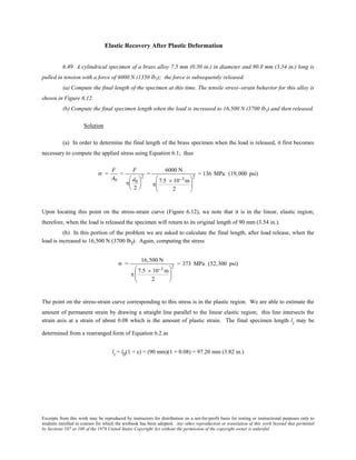 Excerpts from this work may be reproduced by instructors for distribution on a not-for-profit basis for testing or instructional purposes only to
students enrolled in courses for which the textbook has been adopted. Any other reproduction or translation of this work beyond that permitted
by Sections 107 or 108 of the 1976 United States Copyright Act without the permission of the copyright owner is unlawful.
Elastic Recovery After Plastic Deformation
6.49 A cylindrical specimen of a brass alloy 7.5 mm (0.30 in.) in diameter and 90.0 mm (3.54 in.) long is
pulled in tension with a force of 6000 N (1350 lbf); the force is subsequently released.
(a) Compute the final length of the specimen at this time. The tensile stress–strain behavior for this alloy is
shown in Figure 6.12.
(b) Compute the final specimen length when the load is increased to 16,500 N (3700 lbf) and then released.
Solution
(a) In order to determine the final length of the brass specimen when the load is released, it first becomes
necessary to compute the applied stress using Equation 6.1; thus
σ =
F
A0
=
F
π
d0
2






2
=
6000 N
π
7.5 × 10−3 m
2






2
= 136 MPa (19,000 psi)
Upon locating this point on the stress-strain curve (Figure 6.12), we note that it is in the linear, elastic region;
therefore, when the load is released the specimen will return to its original length of 90 mm (3.54 in.).
(b) In this portion of the problem we are asked to calculate the final length, after load release, when the
load is increased to 16,500 N (3700 lbf). Again, computing the stress
σ =
16,500 N
π
7.5 × 10−3 m
2






2
= 373 MPa (52,300 psi)
The point on the stress-strain curve corresponding to this stress is in the plastic region. We are able to estimate the
amount of permanent strain by drawing a straight line parallel to the linear elastic region; this line intersects the
strain axis at a strain of about 0.08 which is the amount of plastic strain. The final specimen length li may be
determined from a rearranged form of Equation 6.2 as
li = l0(1 + ε) = (90 mm)(1 + 0.08) = 97.20 mm (3.82 in.)
 