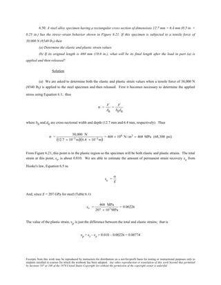 Excerpts from this work may be reproduced by instructors for distribution on a not-for-profit basis for testing or instructional purposes only to
students enrolled in courses for which the textbook has been adopted. Any other reproduction or translation of this work beyond that permitted
by Sections 107 or 108 of the 1976 United States Copyright Act without the permission of the copyright owner is unlawful.
6.50 A steel alloy specimen having a rectangular cross section of dimensions 12.7 mm × 6.4 mm (0.5 in. ×
0.25 in.) has the stress–strain behavior shown in Figure 6.21. If this specimen is subjected to a tensile force of
38,000 N (8540 lbf) then
(a) Determine the elastic and plastic strain values.
(b) If its original length is 460 mm (18.0 in.), what will be its final length after the load in part (a) is
applied and then released?
Solution
(a) We are asked to determine both the elastic and plastic strain values when a tensile force of 38,000 N
(8540 lbf) is applied to the steel specimen and then released. First it becomes necessary to determine the applied
stress using Equation 6.1; thus
σ =
F
A0
=
F
b0d0
where b0 and d0 are cross-sectional width and depth (12.7 mm and 6.4 mm, respectively). Thus
σ =
38,000 N
(12.7 × 10−3 m)(6.4 × 10−3 m)
= 468 × 106 N /m2 = 468 MPa (68,300 psi)
From Figure 6.21, this point is in the plastic region so the specimen will be both elastic and plastic strains. The total
strain at this point, εt, is about 0.010. We are able to estimate the amount of permanent strain recovery εe from
Hooke's law, Equation 6.5 as
εe =
σ
E
And, since E = 207 GPa for steel (Table 6.1)
εe =
468 MPa
207 × 103 MPa
= 0.00226
The value of the plastic strain, εp is just the difference between the total and elastic strains; that is
εp = εt – εe = 0.010 – 0.00226 = 0.00774
 