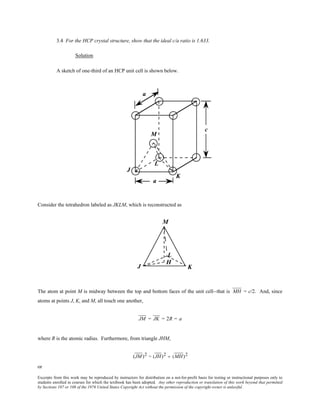 Excerpts from this work may be reproduced by instructors for distribution on a not-for-profit basis for testing or instructional purposes only to
students enrolled in courses for which the textbook has been adopted. Any other reproduction or translation of this work beyond that permitted
by Sections 107 or 108 of the 1976 United States Copyright Act without the permission of the copyright owner is unlawful.
3.4 For the HCP crystal structure, show that the ideal c/a ratio is 1.633.
Solution
A sketch of one-third of an HCP unit cell is shown below.
Consider the tetrahedron labeled as JKLM, which is reconstructed as
The atom at point M is midway between the top and bottom faces of the unit cell--that is MH = c/2. And, since
atoms at points J, K, and M, all touch one another,
JM = JK = 2R = a
where R is the atomic radius. Furthermore, from triangle JHM,
(JM)2 = (JH)2 + (MH)2
or
 