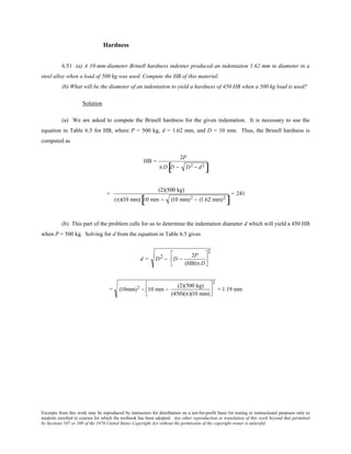 Excerpts from this work may be reproduced by instructors for distribution on a not-for-profit basis for testing or instructional purposes only to
students enrolled in courses for which the textbook has been adopted. Any other reproduction or translation of this work beyond that permitted
by Sections 107 or 108 of the 1976 United States Copyright Act without the permission of the copyright owner is unlawful.
Hardness
6.51 (a) A 10-mm-diameter Brinell hardness indenter produced an indentation 1.62 mm in diameter in a
steel alloy when a load of 500 kg was used. Compute the HB of this material.
(b) What will be the diameter of an indentation to yield a hardness of 450 HB when a 500 kg load is used?
Solution
(a) We are asked to compute the Brinell hardness for the given indentation. It is necessary to use the
equation in Table 6.5 for HB, where P = 500 kg, d = 1.62 mm, and D = 10 mm. Thus, the Brinell hardness is
computed as
HB =
2P
π D D − D2 − d2
[ ]
=
(2)(500 kg)
(π)(10 mm) 10 mm − (10 mm)2 − (1.62 mm)2
[ ]
= 241
(b) This part of the problem calls for us to determine the indentation diameter d which will yield a 450 HB
when P = 500 kg. Solving for d from the equation in Table 6.5 gives
d = D2 − D −
2P
(HB)π D






2
= (10mm)2 − 10 mm −
(2)(500 kg)
(450)(π)(10 mm)






2
= 1.19 mm
 
