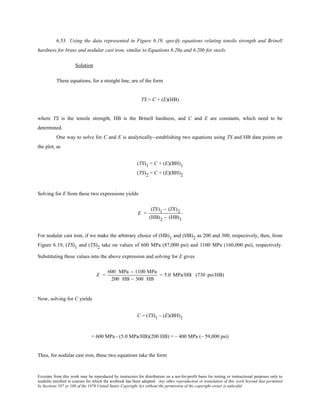 Excerpts from this work may be reproduced by instructors for distribution on a not-for-profit basis for testing or instructional purposes only to
students enrolled in courses for which the textbook has been adopted. Any other reproduction or translation of this work beyond that permitted
by Sections 107 or 108 of the 1976 United States Copyright Act without the permission of the copyright owner is unlawful.
6.53 Using the data represented in Figure 6.19, specify equations relating tensile strength and Brinell
hardness for brass and nodular cast iron, similar to Equations 6.20a and 6.20b for steels.
Solution
These equations, for a straight line, are of the form
TS = C + (E)(HB)
where TS is the tensile strength, HB is the Brinell hardness, and C and E are constants, which need to be
determined.
One way to solve for C and E is analytically--establishing two equations using TS and HB data points on
the plot, as
(TS)1 = C + (E)(BH)1
(TS)2 = C + (E)(BH)2
Solving for E from these two expressions yields
E =
(TS)1 − (TS)2
(HB)2 − (HB)1
For nodular cast iron, if we make the arbitrary choice of (HB)1 and (HB)2 as 200 and 300, respectively, then, from
Figure 6.19, (TS)1 and (TS)2 take on values of 600 MPa (87,000 psi) and 1100 MPa (160,000 psi), respectively.
Substituting these values into the above expression and solving for E gives
E =
600 MPa − 1100 MPa
200 HB − 300 HB
= 5.0 MPa/HB (730 psi/HB)
Now, solving for C yields
C = (TS)1 – (E)(BH)1
= 600 MPa - (5.0 MPa/HB)(200 HB) = – 400 MPa (– 59,000 psi)
Thus, for nodular cast iron, these two equations take the form
 