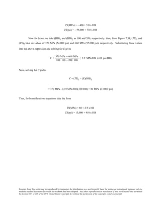 Excerpts from this work may be reproduced by instructors for distribution on a not-for-profit basis for testing or instructional purposes only to
students enrolled in courses for which the textbook has been adopted. Any other reproduction or translation of this work beyond that permitted
by Sections 107 or 108 of the 1976 United States Copyright Act without the permission of the copyright owner is unlawful.
TS(MPa) = – 400 + 5.0 x HB
TS(psi) = – 59,000 + 730 x HB
Now for brass, we take (HB)1 and (HB)2 as 100 and 200, respectively, then, from Figure 7.31, (TS)1 and
(TS)2 take on values of 370 MPa (54,000 psi) and 660 MPa (95,000 psi), respectively. Substituting these values
into the above expression and solving for E gives
E =
370 MPa − 660 MPa
100 HB − 200 HB
= 2.9 MPa/HB (410 psi/HB)
Now, solving for C yields
C = (TS)1 – (E)(BH)1
= 370 MPa – (2.9 MPa/HB)(100 HB) = 80 MPa (13,000 psi)
Thus, for brass these two equations take the form
TS(MPa) = 80 + 2.9 x HB
TS(psi) = 13,000 + 410 x HB
 