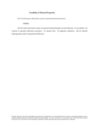 Excerpts from this work may be reproduced by instructors for distribution on a not-for-profit basis for testing or instructional purposes only to
students enrolled in courses for which the textbook has been adopted. Any other reproduction or translation of this work beyond that permitted
by Sections 107 or 108 of the 1976 United States Copyright Act without the permission of the copyright owner is unlawful.
Variability of Material Properties
6.54 Cite five factors that lead to scatter in measured material properties.
Solution
The five factors that lead to scatter in measured material properties are the following: (1) test method; (2)
variation in specimen fabrication procedure; (3) operator bias; (4) apparatus calibration; and (5) material
inhomogeneities and/or compositional differences.
 