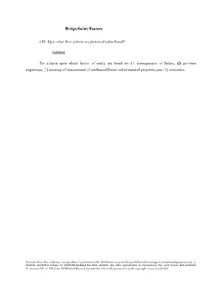 Excerpts from this work may be reproduced by instructors for distribution on a not-for-profit basis for testing or instructional purposes only to
students enrolled in courses for which the textbook has been adopted. Any other reproduction or translation of this work beyond that permitted
by Sections 107 or 108 of the 1976 United States Copyright Act without the permission of the copyright owner is unlawful.
Design/Safety Factors
6.56 Upon what three criteria are factors of safety based?
Solution
The criteria upon which factors of safety are based are (1) consequences of failure, (2) previous
experience, (3) accuracy of measurement of mechanical forces and/or material properties, and (4) economics.
 