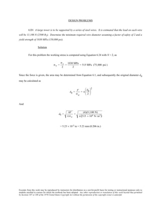 Excerpts from this work may be reproduced by instructors for distribution on a not-for-profit basis for testing or instructional purposes only to
students enrolled in courses for which the textbook has been adopted. Any other reproduction or translation of this work beyond that permitted
by Sections 107 or 108 of the 1976 United States Copyright Act without the permission of the copyright owner is unlawful.
DESIGN PROBLEMS
6.D1 A large tower is to be supported by a series of steel wires. It is estimated that the load on each wire
will be 11,100 N (2500 lbf). Determine the minimum required wire diameter assuming a factor of safety of 2 and a
yield strength of 1030 MPa (150,000 psi).
Solution
For this problem the working stress is computed using Equation 6.24 with N = 2, as
σw =
σ y
2
=
1030 MPa
2
= 515 MPa (75,000 psi )
Since the force is given, the area may be determined from Equation 6.1, and subsequently the original diameter d0
may be calculated as
A0 =
F
σw
= π
d0
2






2
And
d0 =
4F
π σw
=
(4)(11,100 N)
π (515 × 106 N /m2)
= 5.23 × 10-3 m = 5.23 mm (0.206 in.)
 