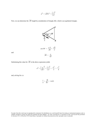 Excerpts from this work may be reproduced by instructors for distribution on a not-for-profit basis for testing or instructional purposes only to
students enrolled in courses for which the textbook has been adopted. Any other reproduction or translation of this work beyond that permitted
by Sections 107 or 108 of the 1976 United States Copyright Act without the permission of the copyright owner is unlawful.
a2 = (JH )2 +
c
2






2
Now, we can determine the JH length by consideration of triangle JKL, which is an equilateral triangle,
cos 30° =
a /2
JH
=
3
2
and
JH =
a
3
Substituting this value for JH in the above expression yields
a2 =
a
3






2
+
c
2






2
=
a2
3
+
c2
4
and, solving for c/a
c
a
=
8
3
= 1.633
 