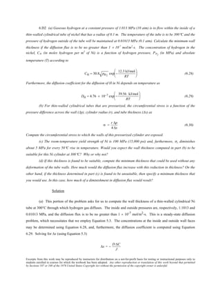 Excerpts from this work may be reproduced by instructors for distribution on a not-for-profit basis for testing or instructional purposes only to
students enrolled in courses for which the textbook has been adopted. Any other reproduction or translation of this work beyond that permitted
by Sections 107 or 108 of the 1976 United States Copyright Act without the permission of the copyright owner is unlawful.
6.D2 (a) Gaseous hydrogen at a constant pressure of 1.013 MPa (10 atm) is to flow within the inside of a
thin-walled cylindrical tube of nickel that has a radius of 0.1 m. The temperature of the tube is to be 300°C and the
pressure of hydrogen outside of the tube will be maintained at 0.01013 MPa (0.1 atm). Calculate the minimum wall
thickness if the diffusion flux is to be no greater than 1 × 10-7
mol/m2
-s. The concentration of hydrogen in the
nickel, CH (in moles hydrogen per m3
of Ni) is a function of hydrogen pressure, PH2
(in MPa) and absolute
temperature (T) according to
CH = 30.8 pH2
exp −
12.3 kJ/mol
RT





 (6.28)
Furthermore, the diffusion coefficient for the diffusion of H in Ni depends on temperature as
DH = 4.76 × 10−7 exp −
39.56 kJ/mol
RT





 (6.29)
(b) For thin-walled cylindrical tubes that are pressurized, the circumferential stress is a function of the
pressure difference across the wall (Δp), cylinder radius (r), and tube thickness (Δx) as
σ =
r ∆p
4 ∆x
(6.30)
Compute the circumferential stress to which the walls of this pressurized cylinder are exposed.
(c) The room-temperature yield strength of Ni is 100 MPa (15,000 psi) and, furthermore, σy diminishes
about 5 MPa for every 50°C rise in temperature. Would you expect the wall thickness computed in part (b) to be
suitable for this Ni cylinder at 300°C? Why or why not?
(d) If this thickness is found to be suitable, compute the minimum thickness that could be used without any
deformation of the tube walls. How much would the diffusion flux increase with this reduction in thickness? On the
other hand, if the thickness determined in part (c) is found to be unsuitable, then specify a minimum thickness that
you would use. In this case, how much of a diminishment in diffusion flux would result?
Solution
(a) This portion of the problem asks for us to compute the wall thickness of a thin-walled cylindrical Ni
tube at 300°C through which hydrogen gas diffuses. The inside and outside pressures are, respectively, 1.1013 and
0.01013 MPa, and the diffusion flux is to be no greater than 1 × 10-7 mol/m2-s. This is a steady-state diffusion
problem, which necessitates that we employ Equation 5.3. The concentrations at the inside and outside wall faces
may be determined using Equation 6.28, and, furthermore, the diffusion coefficient is computed using Equation
6.29. Solving for ∆x (using Equation 5.3)
∆x = −
D ∆C
J
 