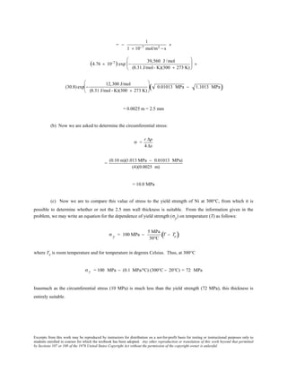 Excerpts from this work may be reproduced by instructors for distribution on a not-for-profit basis for testing or instructional purposes only to
students enrolled in courses for which the textbook has been adopted. Any other reproduction or translation of this work beyond that permitted
by Sections 107 or 108 of the 1976 United States Copyright Act without the permission of the copyright owner is unlawful.
= −
1
1 × 10−7 mol/m2 − s
×
(4.76 × 10-7) exp −
39,560 J /mol
(8.31 J/mol- K)(300 + 273 K)





 ×
(30.8) exp −
12,300 J/mol
(8.31 J/mol- K)(300 + 273 K)





 0.01013 MPa − 1.1013 MPa( )
= 0.0025 m = 2.5 mm
(b) Now we are asked to determine the circumferential stress:
σ =
r ∆p
4 ∆x
=
(0.10 m)(1.013 MPa − 0.01013 MPa)
(4)(0.0025 m)
= 10.0 MPa
(c) Now we are to compare this value of stress to the yield strength of Ni at 300°C, from which it is
possible to determine whether or not the 2.5 mm wall thickness is suitable. From the information given in the
problem, we may write an equation for the dependence of yield strength (σy) on temperature (T) as follows:
σ y = 100 MPa −
5 MPa
50°C
T − Tr( )
where Tr is room temperature and for temperature in degrees Celsius. Thus, at 300°C
σ y = 100 MPa − (0.1 MPa/°C) (300°C − 20°C) = 72 MPa
Inasmuch as the circumferential stress (10 MPa) is much less than the yield strength (72 MPa), this thickness is
entirely suitable.
 