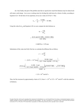 Excerpts from this work may be reproduced by instructors for distribution on a not-for-profit basis for testing or instructional purposes only to
students enrolled in courses for which the textbook has been adopted. Any other reproduction or translation of this work beyond that permitted
by Sections 107 or 108 of the 1976 United States Copyright Act without the permission of the copyright owner is unlawful.
(d) And, finally, this part of the problem asks that we specify how much this thickness may be reduced and
still retain a safe design. Let us use a working stress by dividing the yield stress by a factor of safety, according to
Equation 6.24. On the basis of our experience, let us use a value of 2.0 for N. Thus
σw =
σ y
N
=
72 MPa
2
= 36 MPa
Using this value for σw and Equation 6.30, we now compute the tube thickness as
∆x =
r ∆p
4σw
=
(0.10 m)(1.013 MPa − 0.01013 MPa)
4(36 MPa)
= 0.00070 m = 0.70 mm
Substitution of this value into Fick's first law we calculate the diffusion flux as follows:
J = − D
∆C
∆x
= − (4.76 × 10-7) exp −
39,560 J/mol
(8.31 J/mol- K)(300 + 273 K)





 ×
(30.8) exp −
12,300 J /mol
(8.31 J/mol- K)(300 + 273 K)





 0.01013 MPa − 1.013 MPa( )
0.0007 m
= 3.53 × 10-7 mol/m2-s
Thus, the flux increases by approximately a factor of 3.5, from 1 × 10-7 to 3.53 × 10-7 mol/m2-s with this reduction
in thickness.
 