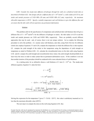 Excerpts from this work may be reproduced by instructors for distribution on a not-for-profit basis for testing or instructional purposes only to
students enrolled in courses for which the textbook has been adopted. Any other reproduction or translation of this work beyond that permitted
by Sections 107 or 108 of the 1976 United States Copyright Act without the permission of the copyright owner is unlawful.
6.D3 Consider the steady-state diffusion of hydrogen through the walls of a cylindrical nickel tube as
described in Problem 6.D2. One design calls for a diffusion flux of 5 × 10-8
mol/m2
-s, a tube radius of 0.125 m, and
inside and outside pressures of 2.026 MPa (20 atm) and 0.0203 MPa (0.2 atm), respectively; the maximum
allowable temperature is 450°C. Specify a suitable temperature and wall thickness to give this diffusion flux and
yet ensure that the tube walls will not experience any permanent deformation.
Solution
This problem calls for the specification of a temperature and cylindrical tube wall thickness that will give a
diffusion flux of 5 × 10-8 mol/m2-s for the diffusion of hydrogen in nickel; the tube radius is 0.125 m and the
inside and outside pressures are 2.026 and 0.0203 MPa, respectively. There are probably several different
approaches that may be used; and, of course, there is not one unique solution. Let us employ the following
procedure to solve this problem: (1) assume some wall thickness, and, then, using Fick's first law for diffusion
(which also employs Equations 5.3 and 6.29), compute the temperature at which the diffusion flux is that required;
(2) compute the yield strength of the nickel at this temperature using the dependence of yield strength on
temperature as stated in Problem 6.D2; (3) calculate the circumferential stress on the tube walls using Equation
6.30; and (4) compare the yield strength and circumferential stress values--the yield strength should probably be at
least twice the stress in order to make certain that no permanent deformation occurs. If this condition is not met
then another iteration of the procedure should be conducted with a more educated choice of wall thickness.
As a starting point, let us arbitrarily choose a wall thickness of 2 mm (2 × 10-3 m). The steady-state
diffusion equation, Equation 5.3, takes the form
J = − D
∆C
∆x
= 5 × 10-8 mol/m2-s
= − (4.76 × 10-7)exp −
39,560 J/mol
(8.31 J/mol- K)(T)





 ×
(30.8) exp −
12,300 J/mol
(8.31 J/mol- K)(T)





 0.0203 MPa − 2.026 MPa( )
0.002 m
Solving this expression for the temperature T gives T = 514 K = 241°C; this value is satisfactory inasmuch as it is
less than the maximum allowable value (450°C).
The next step is to compute the stress on the wall using Equation 6.30; thus
 
