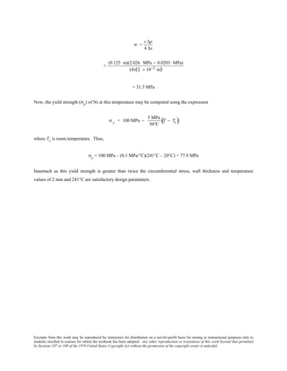 Excerpts from this work may be reproduced by instructors for distribution on a not-for-profit basis for testing or instructional purposes only to
students enrolled in courses for which the textbook has been adopted. Any other reproduction or translation of this work beyond that permitted
by Sections 107 or 108 of the 1976 United States Copyright Act without the permission of the copyright owner is unlawful.
σ =
r ∆p
4 ∆x
=
(0.125 m)(2.026 MPa − 0.0203 MPa)
(4)(2 × 10−3 m)
= 31.3 MPa
Now, the yield strength (σy) of Ni at this temperature may be computed using the expression
σ y = 100 MPa −
5 MPa
50°C
T − Tr( )
where Tr is room temperature. Thus,
σy = 100 MPa – (0.1 MPa/°C)(241°C – 20°C) = 77.9 MPa
Inasmuch as this yield strength is greater than twice the circumferential stress, wall thickness and temperature
values of 2 mm and 241°C are satisfactory design parameters.
 