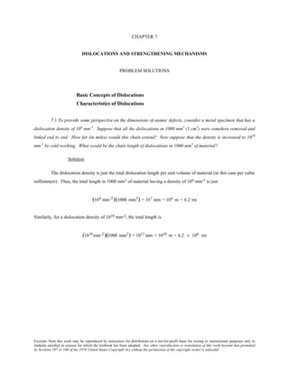 Excerpts from this work may be reproduced by instructors for distribution on a not-for-profit basis for testing or instructional purposes only to
students enrolled in courses for which the textbook has been adopted. Any other reproduction or translation of this work beyond that permitted
by Sections 107 or 108 of the 1976 United States Copyright Act without the permission of the copyright owner is unlawful.
CHAPTER 7
DISLOCATIONS AND STRENGTHENING MECHANISMS
PROBLEM SOLUTIONS
Basic Concepts of Dislocations
Characteristics of Dislocations
7.1 To provide some perspective on the dimensions of atomic defects, consider a metal specimen that has a
dislocation density of 104
mm-2
. Suppose that all the dislocations in 1000 mm3
(1 cm3
) were somehow removed and
linked end to end. How far (in miles) would this chain extend? Now suppose that the density is increased to 1010
mm-2
by cold working. What would be the chain length of dislocations in 1000 mm3
of material?
Solution
The dislocation density is just the total dislocation length per unit volume of material (in this case per cubic
millimeters). Thus, the total length in 1000 mm3 of material having a density of 104 mm-2 is just
(104 mm-2)(1000 mm3) = 107 mm = 104 m = 6.2 mi
Similarly, for a dislocation density of 1010 mm-2, the total length is
(1010 mm-2)(1000 mm3) = 1013 mm = 1010 m = 6.2 × 106 mi
 