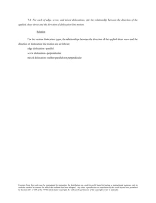 Excerpts from this work may be reproduced by instructors for distribution on a not-for-profit basis for testing or instructional purposes only to
students enrolled in courses for which the textbook has been adopted. Any other reproduction or translation of this work beyond that permitted
by Sections 107 or 108 of the 1976 United States Copyright Act without the permission of the copyright owner is unlawful.
7.4 For each of edge, screw, and mixed dislocations, cite the relationship between the direction of the
applied shear stress and the direction of dislocation line motion.
Solution
For the various dislocation types, the relationships between the direction of the applied shear stress and the
direction of dislocation line motion are as follows:
edge dislocation--parallel
screw dislocation--perpendicular
mixed dislocation--neither parallel nor perpendicular
 