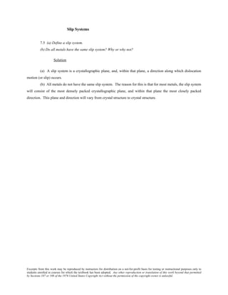 Excerpts from this work may be reproduced by instructors for distribution on a not-for-profit basis for testing or instructional purposes only to
students enrolled in courses for which the textbook has been adopted. Any other reproduction or translation of this work beyond that permitted
by Sections 107 or 108 of the 1976 United States Copyright Act without the permission of the copyright owner is unlawful.
Slip Systems
7.5 (a) Define a slip system.
(b) Do all metals have the same slip system? Why or why not?
Solution
(a) A slip system is a crystallographic plane, and, within that plane, a direction along which dislocation
motion (or slip) occurs.
(b) All metals do not have the same slip system. The reason for this is that for most metals, the slip system
will consist of the most densely packed crystallographic plane, and within that plane the most closely packed
direction. This plane and direction will vary from crystal structure to crystal structure.
 