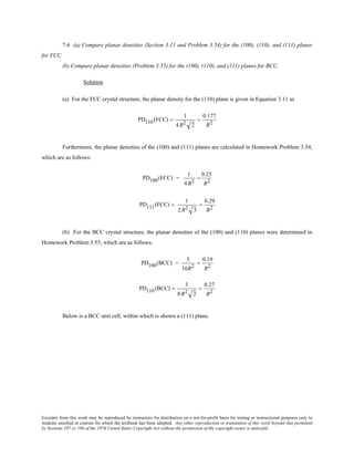 Excerpts from this work may be reproduced by instructors for distribution on a not-for-profit basis for testing or instructional purposes only to
students enrolled in courses for which the textbook has been adopted. Any other reproduction or translation of this work beyond that permitted
by Sections 107 or 108 of the 1976 United States Copyright Act without the permission of the copyright owner is unlawful.
7.6 (a) Compare planar densities (Section 3.11 and Problem 3.54) for the (100), (110), and (111) planes
for FCC.
(b) Compare planar densities (Problem 3.55) for the (100), (110), and (111) planes for BCC.
Solution
(a) For the FCC crystal structure, the planar density for the (110) plane is given in Equation 3.11 as
PD110(FCC) =
1
4 R2 2
=
0.177
R2
Furthermore, the planar densities of the (100) and (111) planes are calculated in Homework Problem 3.54,
which are as follows:
PD100(FCC) =
1
4R2
=
0.25
R2
PD111(FCC) =
1
2R2 3
=
0.29
R2
(b) For the BCC crystal structure, the planar densities of the (100) and (110) planes were determined in
Homework Problem 3.55, which are as follows:
PD100(BCC) =
3
16R2
=
0.19
R2
PD110(BCC) =
3
8R2 2
=
0.27
R2
Below is a BCC unit cell, within which is shown a (111) plane.
 