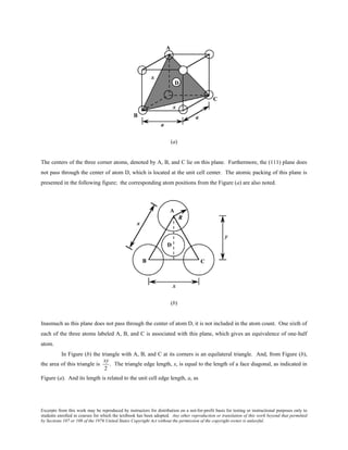 Excerpts from this work may be reproduced by instructors for distribution on a not-for-profit basis for testing or instructional purposes only to
students enrolled in courses for which the textbook has been adopted. Any other reproduction or translation of this work beyond that permitted
by Sections 107 or 108 of the 1976 United States Copyright Act without the permission of the copyright owner is unlawful.
(a)
The centers of the three corner atoms, denoted by A, B, and C lie on this plane. Furthermore, the (111) plane does
not pass through the center of atom D, which is located at the unit cell center. The atomic packing of this plane is
presented in the following figure; the corresponding atom positions from the Figure (a) are also noted.
(b)
Inasmuch as this plane does not pass through the center of atom D, it is not included in the atom count. One sixth of
each of the three atoms labeled A, B, and C is associated with this plane, which gives an equivalence of one-half
atom.
In Figure (b) the triangle with A, B, and C at its corners is an equilateral triangle. And, from Figure (b),
the area of this triangle is
xy
2
. The triangle edge length, x, is equal to the length of a face diagonal, as indicated in
Figure (a). And its length is related to the unit cell edge length, a, as
 