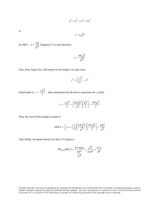 Excerpts from this work may be reproduced by instructors for distribution on a not-for-profit basis for testing or instructional purposes only to
students enrolled in courses for which the textbook has been adopted. Any other reproduction or translation of this work beyond that permitted
by Sections 107 or 108 of the 1976 United States Copyright Act without the permission of the copyright owner is unlawful.
x2 = a2 + a2 = 2a2
or
x = a 2
For BCC, a =
4R
3
(Equation 3.3), and, therefore,
x =
4R 2
3
Also, from Figure (b), with respect to the length y we may write
y2 +
x
2






2
= x2
which leads to y =
x 3
2
. And, substitution for the above expression for x yields
y =
x 3
2
=
4R 2
3






3
2





 =
4R 2
2
Thus, the area of this triangle is equal to
AREA =
1
2
x y =
1
2






4 R 2
3






4 R 2
2





 =
8 R2
3
And, finally, the planar density for this (111) plane is
PD111(BCC) =
0.5 atom
8R2
3
=
3
16R2
=
0.11
R2
 