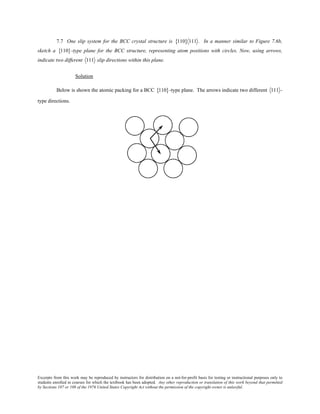 Excerpts from this work may be reproduced by instructors for distribution on a not-for-profit basis for testing or instructional purposes only to
students enrolled in courses for which the textbook has been adopted. Any other reproduction or translation of this work beyond that permitted
by Sections 107 or 108 of the 1976 United States Copyright Act without the permission of the copyright owner is unlawful.
7.7 One slip system for the BCC crystal structure is 110{ } 111 . In a manner similar to Figure 7.6b,
sketch a 110{ }-type plane for the BCC structure, representing atom positions with circles. Now, using arrows,
indicate two different 111 slip directions within this plane.
Solution
Below is shown the atomic packing for a BCC 110{ }-type plane. The arrows indicate two different 111 -
type directions.
 