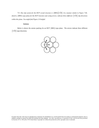 Excerpts from this work may be reproduced by instructors for distribution on a not-for-profit basis for testing or instructional purposes only to
students enrolled in courses for which the textbook has been adopted. Any other reproduction or translation of this work beyond that permitted
by Sections 107 or 108 of the 1976 United States Copyright Act without the permission of the copyright owner is unlawful.
7.8 One slip system for the HCP crystal structure is 0001{ } 1120 . In a manner similar to Figure 7.6b,
sketch a 0001{ }-type plane for the HCP structure and, using arrows, indicate three different 1120 slip directions
within this plane. You might find Figure 3.8 helpful.
Solution
Below is shown the atomic packing for an HCP 0001{ }-type plane. The arrows indicate three different
1120 -type directions.
 