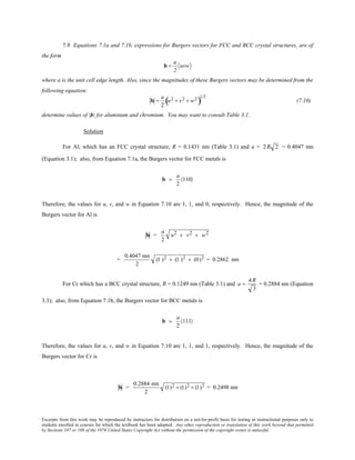 Excerpts from this work may be reproduced by instructors for distribution on a not-for-profit basis for testing or instructional purposes only to
students enrolled in courses for which the textbook has been adopted. Any other reproduction or translation of this work beyond that permitted
by Sections 107 or 108 of the 1976 United States Copyright Act without the permission of the copyright owner is unlawful.
7.9 Equations 7.1a and 7.1b, expressions for Burgers vectors for FCC and BCC crystal structures, are of
the form
b =
a
2
uvw
where a is the unit cell edge length. Also, since the magnitudes of these Burgers vectors may be determined from the
following equation:
b =
a
2
u2 + v2 + w2
( )
1/2
(7.10)
determine values of |b| for aluminum and chromium. You may want to consult Table 3.1.
Solution
For Al, which has an FCC crystal structure, R = 0.1431 nm (Table 3.1) and a = 2R 2 = 0.4047 nm
(Equation 3.1); also, from Equation 7.1a, the Burgers vector for FCC metals is
b =
a
2
〈110〉
Therefore, the values for u, v, and w in Equation 7.10 are 1, 1, and 0, respectively. Hence, the magnitude of the
Burgers vector for Al is
b =
a
2
u2 + v2 + w2
=
0.4047 nm
2
(1 )2 + (1 )2 + (0)2 = 0.2862 nm
For Cr which has a BCC crystal structure, R = 0.1249 nm (Table 3.1) and a =
4R
3
= 0.2884 nm (Equation
3.3); also, from Equation 7.1b, the Burgers vector for BCC metals is
b =
a
2
〈111〉
Therefore, the values for u, v, and w in Equation 7.10 are 1, 1, and 1, respectively. Hence, the magnitude of the
Burgers vector for Cr is
b =
0.2884 nm
2
(1)2 + (1)2 + (1)2 = 0.2498 nm
 