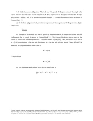 Excerpts from this work may be reproduced by instructors for distribution on a not-for-profit basis for testing or instructional purposes only to
students enrolled in courses for which the textbook has been adopted. Any other reproduction or translation of this work beyond that permitted
by Sections 107 or 108 of the 1976 United States Copyright Act without the permission of the copyright owner is unlawful.
7.10 (a) In the manner of Equations 7.1a, 7.1b, and 7.1c, specify the Burgers vector for the simple cubic
crystal structure. Its unit cell is shown in Figure 3.24. Also, simple cubic is the crystal structure for the edge
dislocation of Figure 4.3, and for its motion as presented in Figure 7.1. You may also want to consult the answer to
Concept Check 7.1.
(b) On the basis of Equation 7.10, formulate an expression for the magnitude of the Burgers vector, |b|, for
simple cubic.
Solution
(a) This part of the problem asks that we specify the Burgers vector for the simple cubic crystal structure
(and suggests that we consult the answer to Concept Check 7.1). This Concept Check asks that we select the slip
system for simple cubic from four possibilities. The correct answer is 100{ } 010 . Thus, the Burgers vector will lie
in a 010 -type direction. Also, the unit slip distance is a (i.e., the unit cell edge length, Figures 4.3 and 7.1).
Therefore, the Burgers vector for simple cubic is
b = a 010
Or, equivalently
b = a 100
(b) The magnitude of the Burgers vector, |b|, for simple cubic is
b = a(12 + 02 + 02)1/ 2 = a
 