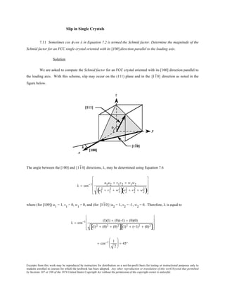 Excerpts from this work may be reproduced by instructors for distribution on a not-for-profit basis for testing or instructional purposes only to
students enrolled in courses for which the textbook has been adopted. Any other reproduction or translation of this work beyond that permitted
by Sections 107 or 108 of the 1976 United States Copyright Act without the permission of the copyright owner is unlawful.
Slip in Single Crystals
7.11 Sometimes cos φ cos λ in Equation 7.2 is termed the Schmid factor. Determine the magnitude of the
Schmid factor for an FCC single crystal oriented with its [100] direction parallel to the loading axis.
Solution
We are asked to compute the Schmid factor for an FCC crystal oriented with its [100] direction parallel to
the loading axis. With this scheme, slip may occur on the (111) plane and in the [110] direction as noted in the
figure below.
The angle between the [100] and [110] directions, λ, may be determined using Equation 7.6
λ = cos−1 u1u2 + v1v2 + w1w2
u1
2 + v1
2 + w1
2
( )u2
2 + v2
2 + w2
2
( )










where (for [100]) u1
= 1, v1
= 0, w1
= 0, and (for [110]) u2
= 1, v2
= -1, w2
= 0. Therefore, λ is equal to
λ = cos−1 (1)(1) + (0)(−1) + (0)(0)
(1)2 + (0)2 + (0)2
[ ] (1)2 + (−1)2 + (0)2
[ ]










= cos−1 1
2





 = 45°
 