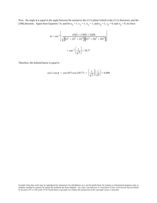 Excerpts from this work may be reproduced by instructors for distribution on a not-for-profit basis for testing or instructional purposes only to
students enrolled in courses for which the textbook has been adopted. Any other reproduction or translation of this work beyond that permitted
by Sections 107 or 108 of the 1976 United States Copyright Act without the permission of the copyright owner is unlawful.
Now, the angle φ is equal to the angle between the normal to the (111) plane (which is the [111] direction), and the
[100] direction. Again from Equation 7.6, and for u1
= 1, v1
= 1, w1
= 1, and u2
= 1, v2
= 0, and w2
= 0, we have
φ = cos−1 (1)(1) + (1)(0) + (1)(0)
(1)2 + (1)2 + (1)2
[ ] (1)2 + (0)2 + (0)2
[ ]










= cos−1 1
3





 = 54.7°
Therefore, the Schmid factor is equal to
cos λ cos φ = cos (45°) cos (54.7°) =
1
2






1
3





 = 0.408
 