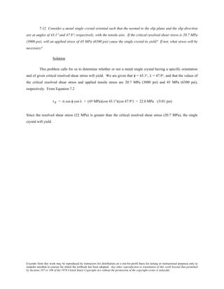 Excerpts from this work may be reproduced by instructors for distribution on a not-for-profit basis for testing or instructional purposes only to
students enrolled in courses for which the textbook has been adopted. Any other reproduction or translation of this work beyond that permitted
by Sections 107 or 108 of the 1976 United States Copyright Act without the permission of the copyright owner is unlawful.
7.12 Consider a metal single crystal oriented such that the normal to the slip plane and the slip direction
are at angles of 43.1° and 47.9°, respectively, with the tensile axis. If the critical resolved shear stress is 20.7 MPa
(3000 psi), will an applied stress of 45 MPa (6500 psi) cause the single crystal to yield? If not, what stress will be
necessary?
Solution
This problem calls for us to determine whether or not a metal single crystal having a specific orientation
and of given critical resolved shear stress will yield. We are given that φ = 43.1°, λ = 47.9°, and that the values of
the critical resolved shear stress and applied tensile stress are 20.7 MPa (3000 psi) and 45 MPa (6500 psi),
respectively. From Equation 7.2
τR = σ cos φ cos λ = (45 MPa)(cos 43.1°)(cos 47.9°) = 22.0 MPa (3181 psi)
Since the resolved shear stress (22 MPa) is greater than the critical resolved shear stress (20.7 MPa), the single
crystal will yield.
 