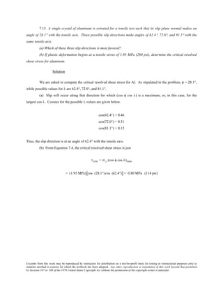 Excerpts from this work may be reproduced by instructors for distribution on a not-for-profit basis for testing or instructional purposes only to
students enrolled in courses for which the textbook has been adopted. Any other reproduction or translation of this work beyond that permitted
by Sections 107 or 108 of the 1976 United States Copyright Act without the permission of the copyright owner is unlawful.
7.13 A single crystal of aluminum is oriented for a tensile test such that its slip plane normal makes an
angle of 28.1° with the tensile axis. Three possible slip directions make angles of 62.4°, 72.0°, and 81.1° with the
same tensile axis.
(a) Which of these three slip directions is most favored?
(b) If plastic deformation begins at a tensile stress of 1.95 MPa (280 psi), determine the critical resolved
shear stress for aluminum.
Solution
We are asked to compute the critical resolved shear stress for Al. As stipulated in the problem, φ = 28.1°,
while possible values for λ are 62.4°, 72.0°, and 81.1°.
(a) Slip will occur along that direction for which (cos φ cos λ) is a maximum, or, in this case, for the
largest cos λ. Cosines for the possible λ values are given below.
cos(62.4°) = 0.46
cos(72.0°) = 0.31
cos(81.1°) = 0.15
Thus, the slip direction is at an angle of 62.4° with the tensile axis.
(b) From Equation 7.4, the critical resolved shear stress is just
τcrss = σ y (cos φ cos λ)max
= (1.95 MPa) cos (28.1°) cos (62.4°)[ ]= 0.80 MPa (114 psi)
 