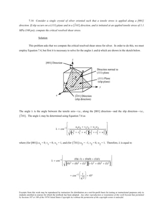 Excerpts from this work may be reproduced by instructors for distribution on a not-for-profit basis for testing or instructional purposes only to
students enrolled in courses for which the textbook has been adopted. Any other reproduction or translation of this work beyond that permitted
by Sections 107 or 108 of the 1976 United States Copyright Act without the permission of the copyright owner is unlawful.
7.14 Consider a single crystal of silver oriented such that a tensile stress is applied along a [001]
direction. If slip occurs on a (111) plane and in a [101] direction, and is initiated at an applied tensile stress of 1.1
MPa (160 psi), compute the critical resolved shear stress.
Solution
This problem asks that we compute the critical resolved shear stress for silver. In order to do this, we must
employ Equation 7.4, but first it is necessary to solve for the angles λ and φ which are shown in the sketch below.
The angle λ is the angle between the tensile axis—i.e., along the [001] direction—and the slip direction—i.e.,
[101]. The angle λ may be determined using Equation 7.6 as
λ = cos−1 u1u2 + v1v2 + w1w2
u1
2 + v1
2 + w1
2
( )u2
2 + v2
2 + w2
2
( )










where (for [001]) u1
= 0, v1
= 0, w1
= 1, and (for [101]) u2
= –1, v2
= 0, w2
= 1. Therefore, λ is equal to
λ = cos−1 (0)(−1) + (0)(0) + (1)(1)
(0)2 + (0)2 + (1)2
[ ] (−1)2 + (0)2 + (1)2
[ ]










= cos−1 1
2





 = 45°
 
