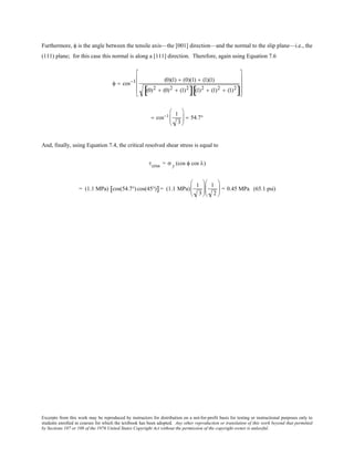 Excerpts from this work may be reproduced by instructors for distribution on a not-for-profit basis for testing or instructional purposes only to
students enrolled in courses for which the textbook has been adopted. Any other reproduction or translation of this work beyond that permitted
by Sections 107 or 108 of the 1976 United States Copyright Act without the permission of the copyright owner is unlawful.
Furthermore, φ is the angle between the tensile axis—the [001] direction—and the normal to the slip plane—i.e., the
(111) plane; for this case this normal is along a [111] direction. Therefore, again using Equation 7.6
φ = cos−1 (0)(1) + (0)(1) + (1)(1)
(0)2 + (0)2 + (1)2
[ ] (1)2 + (1)2 + (1)2
[ ]










= cos−1 1
3





 = 54.7°
And, finally, using Equation 7.4, the critical resolved shear stress is equal to
τcrss = σ y (cos φ cos λ)
= (1.1 MPa) cos(54.7°) cos(45°)[ ]= (1.1 MPa)
1
3






1
2





 = 0.45 MPa (65.1 psi)
 