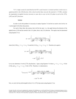 Excerpts from this work may be reproduced by instructors for distribution on a not-for-profit basis for testing or instructional purposes only to
students enrolled in courses for which the textbook has been adopted. Any other reproduction or translation of this work beyond that permitted
by Sections 107 or 108 of the 1976 United States Copyright Act without the permission of the copyright owner is unlawful.
7.15 A single crystal of a metal that has the FCC crystal structure is oriented such that a tensile stress is
applied parallel to the [110] direction. If the critical resolved shear stress for this material is 1.75 MPa, calculate
the magnitude(s) of applied stress(es) necessary to cause slip to occur on the (111) plane in each of the [110],
[101] and [011] directions.
Solution
In order to solve this problem it is necessary to employ Equation 7.4, but first we need to solve for the for
λ and φ angles for the three slip systems.
For each of these three slip systems, the φ will be the same—i.e., the angle between the direction of the
applied stress, [110] and the normal to the (111) plane, that is, the [111] direction. The angle φ may be determined
using Equation 7.6 as
φ = cos−1 u1u2 + v1v2 + w1w2
u1
2 + v1
2 + w1
2
( )u2
2 + v2
2 + w2
2
( )










where (for [110]) u1
= 1, v1
= 1, w1
= 0, and (for [111]) u2
= 1, v2
= 1, w2
= 1. Therefore, φ is equal to
φ = cos−1 (1)(1) + (1)(1) + (0)(1)
(1)2 + (1)2 + (0)2
[ ] (1)2 + (1)2 + (1)2
[ ]










= cos−1 2
6





 = 35.3°
Let us now determine λ for the [110 ] slip direction. Again, using Equation 7.6 where u1
= 1, v1
= 1, w1
= 0 (for
[110]), and u2
= 1, v2
= –1, w2
= 0 (for [110]. Therefore, λ is determined as
λ[110]−[110]
= cos−1 (1)(1) + (1)(−1) + (0)(0)
(1)2 + (1)2 + (0)2
[ ] (1)2 + (−1)2 + (0)2
[ ]










= cos−1 0 = 90°
Now, we solve for the yield strength for this (111)–[110] slip system using Equation 7.4 as
 