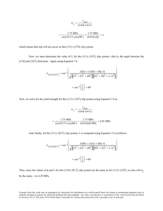 Excerpts from this work may be reproduced by instructors for distribution on a not-for-profit basis for testing or instructional purposes only to
students enrolled in courses for which the textbook has been adopted. Any other reproduction or translation of this work beyond that permitted
by Sections 107 or 108 of the 1976 United States Copyright Act without the permission of the copyright owner is unlawful.
σ y =
τcrss
(cosφ cos λ)
=
1.75 MPa
cos (35.3°) cos (90°)
=
1.75 MPa
(0.816) (0)
= ∞
which means that slip will not occur on this (111)–[110] slip system.
Now, we must determine the value of λ for the (111)–[101] slip system—that is, the angle between the
[110] and [101] directions. Again using Equation 7.6
λ[110]−[101]
= cos−1 (1)(1) + (1)(0) + (0)(−1)
(1)2 + (1)2 + (0)2
[ ] (1)2 + (0)2 + (−1)2
[ ]










= cos−1 1
2





 = 60°
Now, we solve for the yield strength for this (111)–[101] slip system using Equation 7.4 as
σ y =
τcrss
(cosφ cos λ)
=
1.75 MPa
cos (35.3°) cos (60°)
=
1.75 MPa
(0.816) (0.500)
= 4.29 MPa
And, finally, for the (111)–[011] slip system, λ is computed using Equation 7.6 as follows:
λ[110]−[011]
= cos−1 (1)(0) + (1)(1) + (0)(−1)
(1)2 + (1)2 + (0)2
[ ] (0)2 + (1)2 + (−1)2
[ ]










= cos−1 1
2





 = 60°
Thus, since the values of φ and λ for this (110)–[011] slip system are the same as for (111)–[101], so also will σy
be the same—viz 4.29 MPa.
 