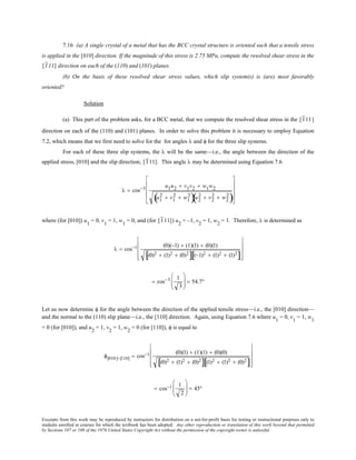 Excerpts from this work may be reproduced by instructors for distribution on a not-for-profit basis for testing or instructional purposes only to
students enrolled in courses for which the textbook has been adopted. Any other reproduction or translation of this work beyond that permitted
by Sections 107 or 108 of the 1976 United States Copyright Act without the permission of the copyright owner is unlawful.
7.16 (a) A single crystal of a metal that has the BCC crystal structure is oriented such that a tensile stress
is applied in the [010] direction. If the magnitude of this stress is 2.75 MPa, compute the resolved shear stress in the
[111] direction on each of the (110) and (101) planes.
(b) On the basis of these resolved shear stress values, which slip system(s) is (are) most favorably
oriented?
Solution
(a) This part of the problem asks, for a BCC metal, that we compute the resolved shear stress in the [111]
direction on each of the (110) and (101) planes. In order to solve this problem it is necessary to employ Equation
7.2, which means that we first need to solve for the for angles λ and φ for the three slip systems.
For each of these three slip systems, the λ will be the same—i.e., the angle between the direction of the
applied stress, [010] and the slip direction, [111]. This angle λ may be determined using Equation 7.6
λ = cos−1 u1u2 + v1v2 + w1w2
u1
2 + v1
2 + w1
2
( )u2
2 + v2
2 + w2
2
( )










where (for [010]) u1
= 0, v1
= 1, w1
= 0, and (for [111]) u2
= –1, v2
= 1, w2
= 1. Therefore, λ is determined as
λ = cos−1 (0)(−1) + (1)(1) + (0)(1)
(0)2 + (1)2 + (0)2
[ ] (−1)2 + (1)2 + (1)2
[ ]










= cos−1 1
3





 = 54.7°
Let us now determine φ for the angle between the direction of the applied tensile stress—i.e., the [010] direction—
and the normal to the (110) slip plane—i.e., the [110] direction. Again, using Equation 7.6 where u1
= 0, v1
= 1, w1
= 0 (for [010]), and u2
= 1, v2
= 1, w2
= 0 (for [110]), φ is equal to
φ[010]−[110] = cos−1 (0)(1) + (1)(1) + (0)(0)
(0)2 + (1)2 + (0)2
[ ] (1)2 + (1)2 + (0)2
[ ]










= cos−1 1
2





 = 45°
 