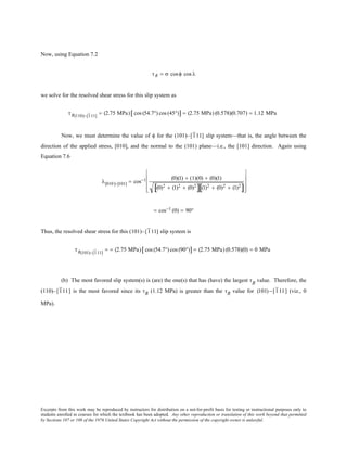 Excerpts from this work may be reproduced by instructors for distribution on a not-for-profit basis for testing or instructional purposes only to
students enrolled in courses for which the textbook has been adopted. Any other reproduction or translation of this work beyond that permitted
by Sections 107 or 108 of the 1976 United States Copyright Act without the permission of the copyright owner is unlawful.
Now, using Equation 7.2
τR = σ cosφ cos λ
we solve for the resolved shear stress for this slip system as
τR(110)−[111]
= (2.75 MPa) cos (54.7°) cos (45°)[ ] = (2.75 MPa) (0.578)(0.707) = 1.12 MPa
Now, we must determine the value of φ for the (101)–[111] slip system—that is, the angle between the
direction of the applied stress, [010], and the normal to the (101) plane—i.e., the [101] direction. Again using
Equation 7.6
λ[010]−[101] = cos−1 (0)(1) + (1)(0) + (0)(1)
(0)2 + (1)2 + (0)2
[ ] (1)2 + (0)2 + (1)2
[ ]










= cos−1 (0) = 90°
Thus, the resolved shear stress for this (101)–[111] slip system is
τR(101)−[111]
= = (2.75 MPa) cos (54.7°) cos (90°)[ ] = (2.75 MPa) (0.578)(0) = 0 MPa
(b) The most favored slip system(s) is (are) the one(s) that has (have) the largest τR
value. Therefore, the
(110)–[111] is the most favored since its τR (1.12 MPa) is greater than the τR value for (101) −[111] (viz., 0
MPa).
 