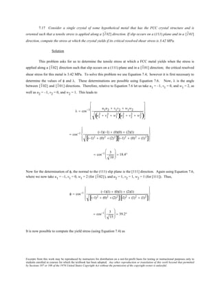 Excerpts from this work may be reproduced by instructors for distribution on a not-for-profit basis for testing or instructional purposes only to
students enrolled in courses for which the textbook has been adopted. Any other reproduction or translation of this work beyond that permitted
by Sections 107 or 108 of the 1976 United States Copyright Act without the permission of the copyright owner is unlawful.
7.17 Consider a single crystal of some hypothetical metal that has the FCC crystal structure and is
oriented such that a tensile stress is applied along a [102] direction. If slip occurs on a (111) plane and in a [101]
direction, compute the stress at which the crystal yields if its critical resolved shear stress is 3.42 MPa.
Solution
This problem asks for us to determine the tensile stress at which a FCC metal yields when the stress is
applied along a [102] direction such that slip occurs on a (111) plane and in a [101] direction; the critical resolved
shear stress for this metal is 3.42 MPa. To solve this problem we use Equation 7.4; however it is first necessary to
determine the values of φ and λ. These determinations are possible using Equation 7.6. Now, λ is the angle
between [102] and [101] directions. Therefore, relative to Equation 7.6 let us take u1 = –1, v1 = 0, and w1 = 2, as
well as u2 = –1, v2 = 0, and w2 = 1. This leads to
λ = cos−1 u1u2 + v1v2 + w1w2
u1
2 + v1
2 + w1
2
( )u2
2 + v2
2 + w2
2
( )










= cos−1 (−1)(−1) + (0)(0) + (2)(1)
(−1)2 + (0)2 + (2)2
[ ] (−1)2 + (0)2 + (1)2
[ ]










= cos−1 3
10





 = 18.4°
Now for the determination of φ, the normal to the (111) slip plane is the [111] direction. Again using Equation 7.6,
where we now take u1 = –1, v1 = 0, w1 = 2 (for [102]), and u2 = 1, v2 = 1, w2 = 1 (for [111]). Thus,
φ = cos−1 (−1)(1) + (0)(1) + (2)(1)
(−1)2 + (0)2 + (2)2
[ ] (1)2 + (1)2 + (1)2
[ ]










= cos−1 3
15





 = 39.2°
It is now possible to compute the yield stress (using Equation 7.4) as
 