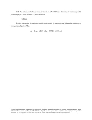 Excerpts from this work may be reproduced by instructors for distribution on a not-for-profit basis for testing or instructional purposes only to
students enrolled in courses for which the textbook has been adopted. Any other reproduction or translation of this work beyond that permitted
by Sections 107 or 108 of the 1976 United States Copyright Act without the permission of the copyright owner is unlawful.
7.18 The critical resolved shear stress for iron is 27 MPa (4000 psi). Determine the maximum possible
yield strength for a single crystal of Fe pulled in tension.
Solution
In order to determine the maximum possible yield strength for a single crystal of Fe pulled in tension, we
simply employ Equation 7.5 as
σ y = 2τcrss = (2)(27 MPa) = 54 MPa (8000 psi)
 